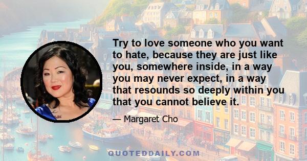 Try to love someone who you want to hate, because they are just like you, somewhere inside, in a way you may never expect, in a way that resounds so deeply within you that you cannot believe it.