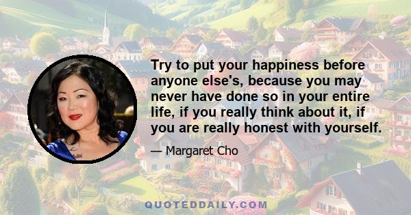 Try to put your happiness before anyone else's, because you may never have done so in your entire life, if you really think about it, if you are really honest with yourself.