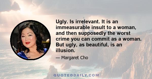 Ugly. Is irrelevant. It is an immeasurable insult to a woman, and then supposedly the worst crime you can commit as a woman. But ugly, as beautiful, is an illusion.