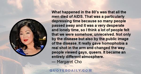 What happened in the 80's was that all the men died of AIDS. That was a particularly depressing time because so many people passed away and it was a very desperate and lonely time, so I think a lot of people felt that