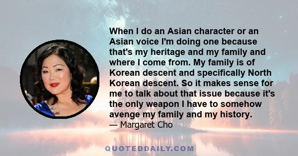 When I do an Asian character or an Asian voice I'm doing one because that's my heritage and my family and where I come from. My family is of Korean descent and specifically North Korean descent. So it makes sense for me 