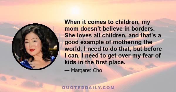 When it comes to children, my mom doesn't believe in borders. She loves all children, and that's a good example of mothering the world. I need to do that, but before I can, I need to get over my fear of kids in the