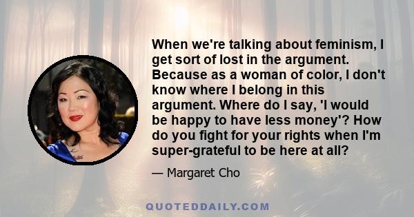 When we're talking about feminism, I get sort of lost in the argument. Because as a woman of color, I don't know where I belong in this argument. Where do I say, 'I would be happy to have less money'? How do you fight