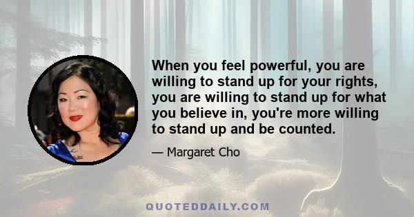 When you feel powerful, you are willing to stand up for your rights, you are willing to stand up for what you believe in, you're more willing to stand up and be counted.