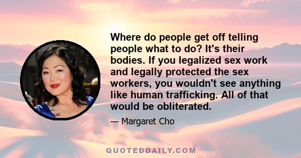 Where do people get off telling people what to do? It's their bodies. If you legalized sex work and legally protected the sex workers, you wouldn't see anything like human trafficking. All of that would be obliterated.