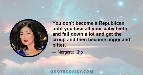 You don't become a Republican until you lose all your baby teeth and fall down a lot and get the croup and then become angry and bitter.