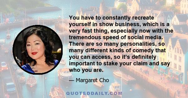 You have to constantly recreate yourself in show business, which is a very fast thing, especially now with the tremendous speed of social media. There are so many personalities, so many different kinds of comedy that