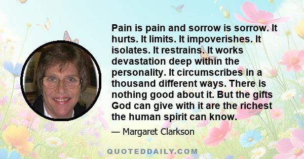 Pain is pain and sorrow is sorrow. It hurts. It limits. It impoverishes. It isolates. It restrains. It works devastation deep within the personality. It circumscribes in a thousand different ways. There is nothing good