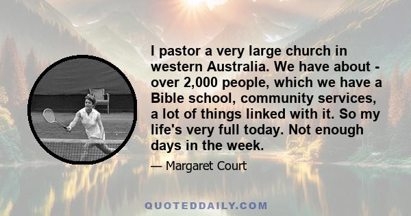 I pastor a very large church in western Australia. We have about - over 2,000 people, which we have a Bible school, community services, a lot of things linked with it. So my life's very full today. Not enough days in