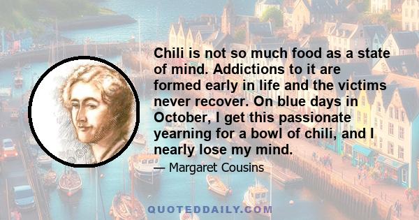 Chili is not so much food as a state of mind. Addictions to it are formed early in life and the victims never recover. On blue days in October, I get this passionate yearning for a bowl of chili, and I nearly lose my