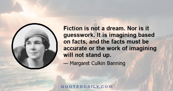 Fiction is not a dream. Nor is it guesswork. It is imagining based on facts, and the facts must be accurate or the work of imagining will not stand up.