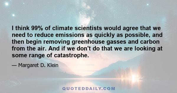 I think 99% of climate scientists would agree that we need to reduce emissions as quickly as possible, and then begin removing greenhouse gasses and carbon from the air. And if we don't do that we are looking at some