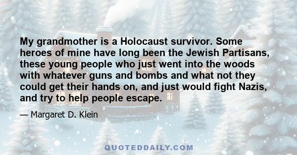 My grandmother is a Holocaust survivor. Some heroes of mine have long been the Jewish Partisans, these young people who just went into the woods with whatever guns and bombs and what not they could get their hands on,