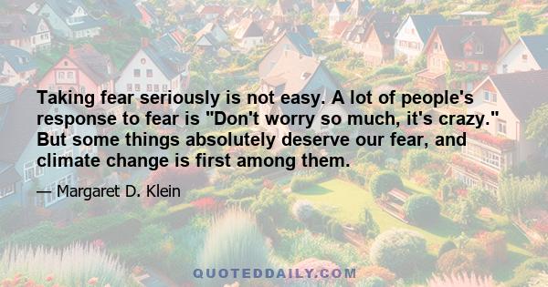 Taking fear seriously is not easy. A lot of people's response to fear is Don't worry so much, it's crazy. But some things absolutely deserve our fear, and climate change is first among them.