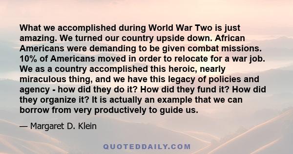 What we accomplished during World War Two is just amazing. We turned our country upside down. African Americans were demanding to be given combat missions. 10% of Americans moved in order to relocate for a war job. We