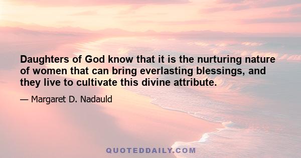 Daughters of God know that it is the nurturing nature of women that can bring everlasting blessings, and they live to cultivate this divine attribute.