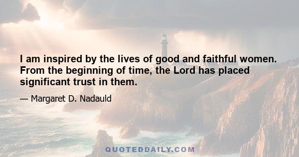 I am inspired by the lives of good and faithful women. From the beginning of time, the Lord has placed significant trust in them.