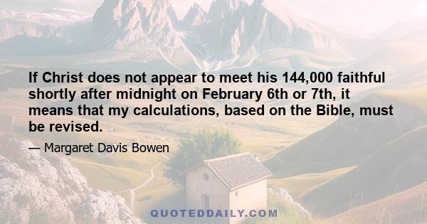 If Christ does not appear to meet his 144,000 faithful shortly after midnight on February 6th or 7th, it means that my calculations, based on the Bible, must be revised.