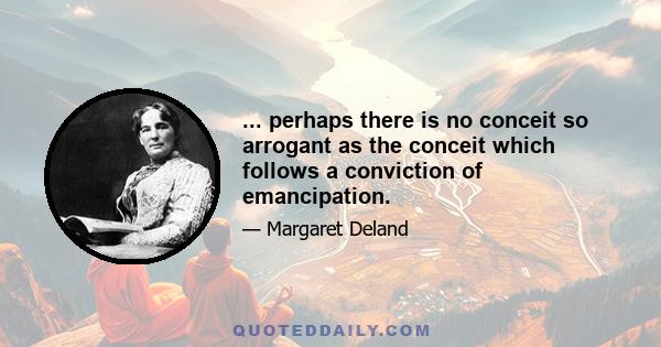 ... perhaps there is no conceit so arrogant as the conceit which follows a conviction of emancipation.