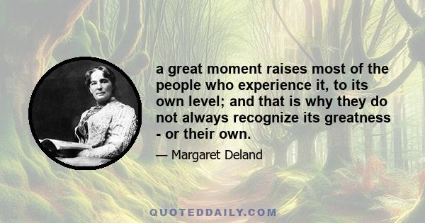 a great moment raises most of the people who experience it, to its own level; and that is why they do not always recognize its greatness - or their own.