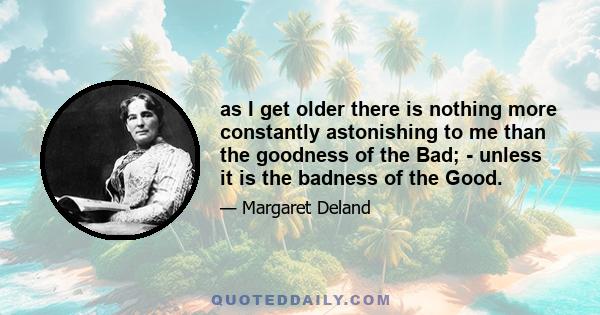 as I get older there is nothing more constantly astonishing to me than the goodness of the Bad; - unless it is the badness of the Good.