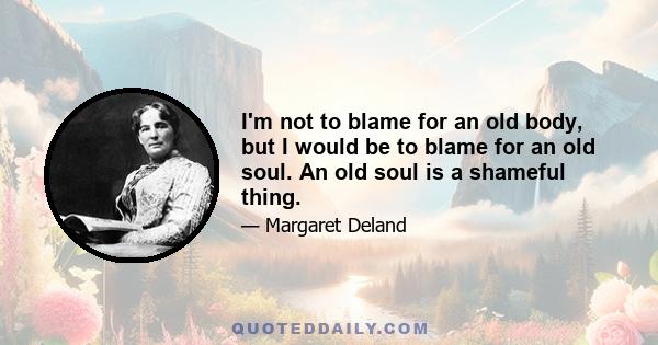 I'm not to blame for an old body, but I would be to blame for an old soul. An old soul is a shameful thing.