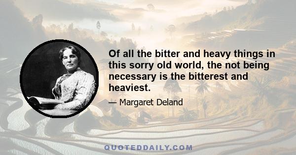 Of all the bitter and heavy things in this sorry old world, the not being necessary is the bitterest and heaviest.