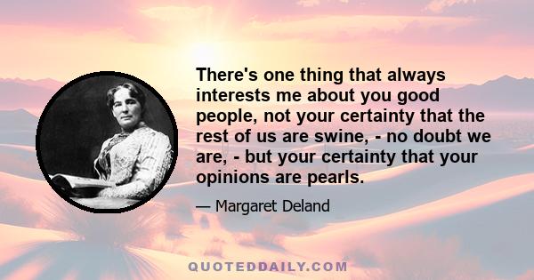 There's one thing that always interests me about you good people, not your certainty that the rest of us are swine, - no doubt we are, - but your certainty that your opinions are pearls.