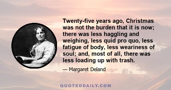 Twenty-five years ago, Christmas was not the burden that it is now; there was less haggling and weighing, less quid pro quo, less fatigue of body, less weariness of soul; and, most of all, there was less loading up with 