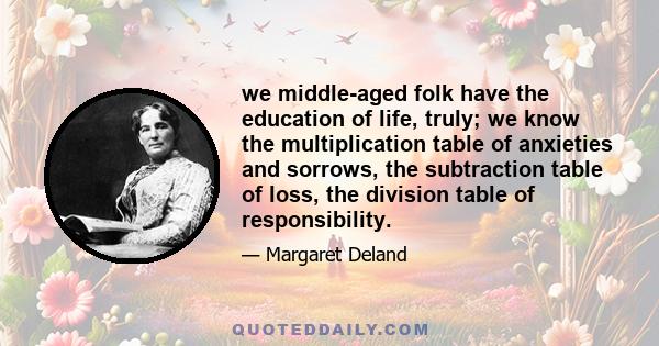 we middle-aged folk have the education of life, truly; we know the multiplication table of anxieties and sorrows, the subtraction table of loss, the division table of responsibility.