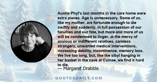 Auntie Phyl's last months in the care home were extra pieces. Age is unnecessary. Some of us, like my mother, are fortunate enough to die swiftly and suddenly, in full possession of our faculties and our fate, but more