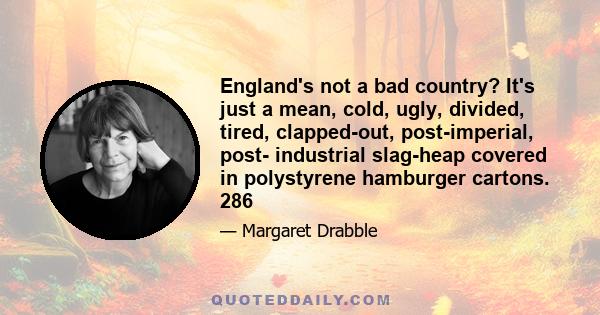 England's not a bad country? It's just a mean, cold, ugly, divided, tired, clapped-out, post-imperial, post- industrial slag-heap covered in polystyrene hamburger cartons. 286