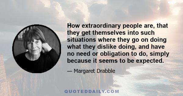 How extraordinary people are, that they get themselves into such situations where they go on doing what they dislike doing, and have no need or obligation to do, simply because it seems to be expected.