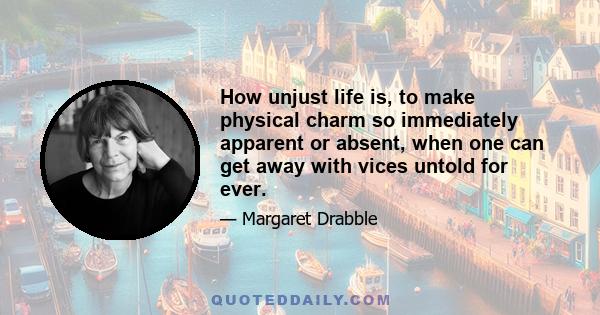 How unjust life is, to make physical charm so immediately apparent or absent, when one can get away with vices untold for ever.