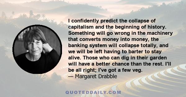 I confidently predict the collapse of capitalism and the beginning of history. Something will go wrong in the machinery that converts money into money, the banking system will collapse totally, and we will be left