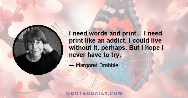 I need words and print... I need print like an addict. I could live without it, perhaps. But I hope I never have to try.