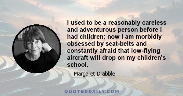 I used to be a reasonably careless and adventurous person before I had children; now I am morbidly obsessed by seat-belts and constantly afraid that low-flying aircraft will drop on my children's school.