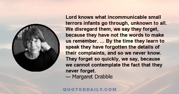 Lord knows what incommunicable small terrors infants go through, unknown to all. We disregard them, we say they forget, because they have not the words to make us remember. ... By the time they learn to speak they have