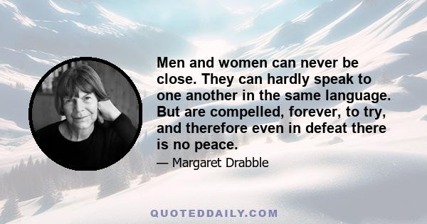 Men and women can never be close. They can hardly speak to one another in the same language. But are compelled, forever, to try, and therefore even in defeat there is no peace.