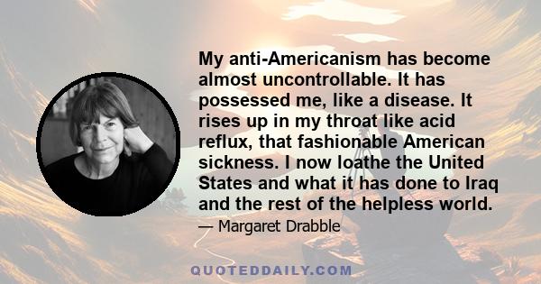 My anti-Americanism has become almost uncontrollable. It has possessed me, like a disease. It rises up in my throat like acid reflux, that fashionable American sickness. I now loathe the United States and what it has