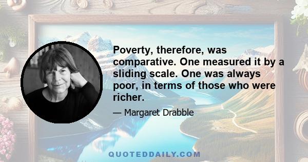 Poverty, therefore, was comparative. One measured it by a sliding scale. One was always poor, in terms of those who were richer.