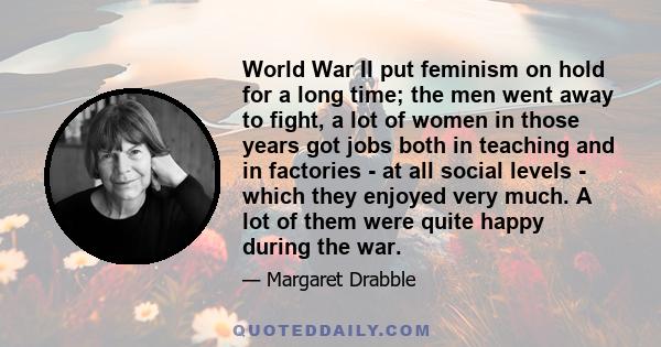 World War II put feminism on hold for a long time; the men went away to fight, a lot of women in those years got jobs both in teaching and in factories - at all social levels - which they enjoyed very much. A lot of