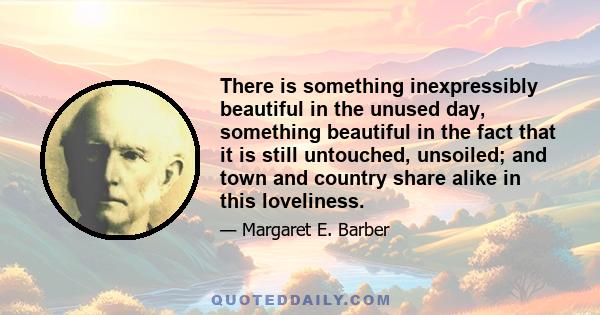 There is something inexpressibly beautiful in the unused day, something beautiful in the fact that it is still untouched, unsoiled; and town and country share alike in this loveliness.