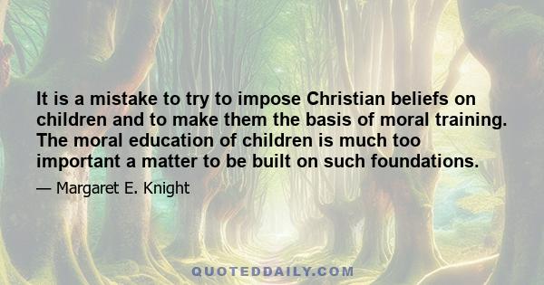 It is a mistake to try to impose Christian beliefs on children and to make them the basis of moral training. The moral education of children is much too important a matter to be built on such foundations.