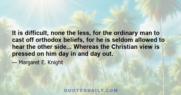 It is difficult, none the less, for the ordinary man to cast off orthodox beliefs, for he is seldom allowed to hear the other side... Whereas the Christian view is pressed on him day in and day out.