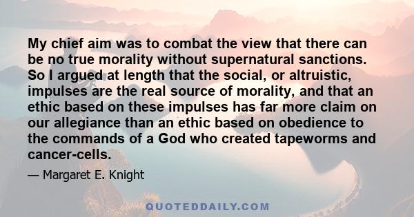 My chief aim was to combat the view that there can be no true morality without supernatural sanctions. So I argued at length that the social, or altruistic, impulses are the real source of morality, and that an ethic