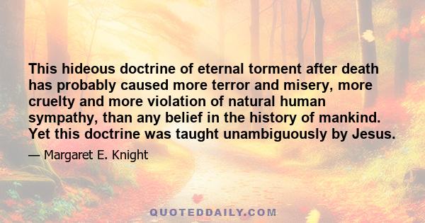 This hideous doctrine of eternal torment after death has probably caused more terror and misery, more cruelty and more violation of natural human sympathy, than any belief in the history of mankind. Yet this doctrine