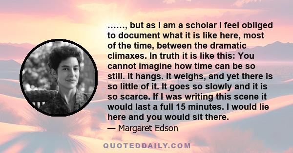 ……, but as I am a scholar I feel obliged to document what it is like here, most of the time, between the dramatic climaxes. In truth it is like this: You cannot imagine how time can be so still. It hangs. It weighs, and 