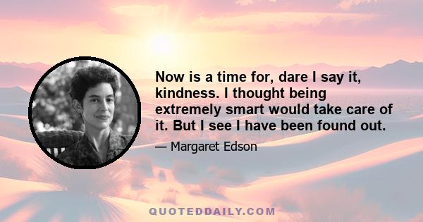 Now is a time for, dare I say it, kindness. I thought being extremely smart would take care of it. But I see I have been found out.