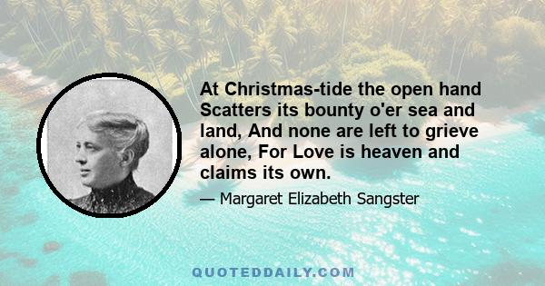 At Christmas-tide the open hand Scatters its bounty o'er sea and land, And none are left to grieve alone, For Love is heaven and claims its own.